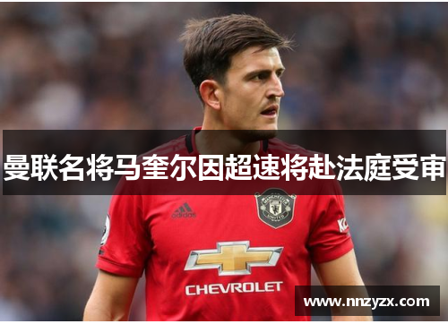 曼联名将马奎尔因超速将赴法庭受审
